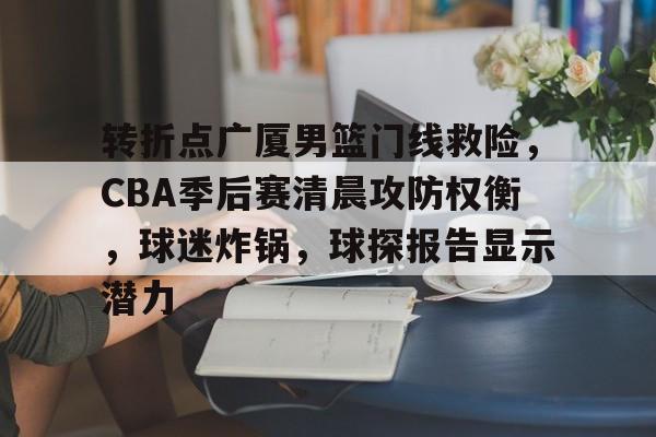 易游入口 -包含转折点广厦男篮门线救险，CBA季后赛清晨攻防权衡，球迷炸锅，球探报告显示潜力的词条